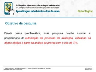 Objetivo da pesquisa
Diante

dessa

problemática,

essa

pesquisa

propõe

estudar

a

possibilidade de automação do processo de avaliação, utilizando os
dados obtidos a partir da análise de provas com o uso da TRI.

5º Simpósio Hipertexto e Tecnologias na Educação e 1º Colóquio Internacional de Educação com Tecnologias
Aprendizagem móvel dentro e fora da escola

UFPE.Recife/PE
Novembro/2013

 