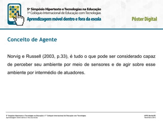 Conceito de Agente
Norvig e Russell (2003, p.33), é tudo o que pode ser considerado capaz
de perceber seu ambiente por meio de sensores e de agir sobre esse
ambiente por intermédio de atuadores.

5º Simpósio Hipertexto e Tecnologias na Educação e 1º Colóquio Internacional de Educação com Tecnologias
Aprendizagem móvel dentro e fora da escola

UFPE.Recife/PE
Novembro/2013

 