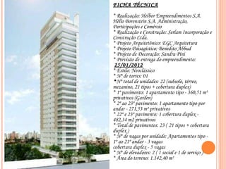FICHA TÉCNICA * Realização: Helbor Empreendimentos S.A. Hélio Borenstein S.A. Administração, Participações e Comércio * Realização e Construção: Serlam Incorporação e Construção Ltda. * Projeto Arquitetônico: EGC Arquitetura * Projeto Paisagístico: Benedito Abbud * Projeto de Decoração: Sandra Pini * Previsão de entrega do empreendimento:  25/01/2012 * Estilo: Neoclássico * Nº de torres: 01 Nº total de unidades: 22 (subsolo, térreo, mezanino, 21 tipos + cobertura duplex)  * 1º pavimento: 1 apartamento tipo - 360,51 m² privativos (Garden) ‏ * 2º ao 23º pavimento: 1 apartamento tipo por andar - 271,53 m² privativos * 22º e 23º pavimento: 1 cobertura duplex - 482,34 m2 privativos * Total de pavimentos: 23 (   21 tipos + cobertura duplex ) ‏ * Nº de vagas por unidade: Apartamentos tipo - 1º ao 21º andar - 3 vagas cobertura duplex - 5 vagas * Nº de elevadores: 2 ( 1 social e 1 de serviço ) ‏ * Área do terreno: 1.142,40 m² 