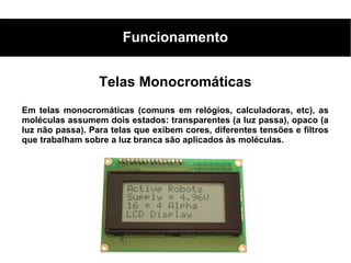Funcionamento


                  Telas Monocromáticas
Em telas monocromáticas (comuns em relógios, calculadoras, etc), as
moléculas assumem dois estados: transparentes (a luz passa), opaco (a
luz não passa). Para telas que exibem cores, diferentes tensões e filtros
que trabalham sobre a luz branca são aplicados às moléculas.
 