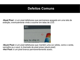 Defeitos Comuns


-Dead Pixel : é um pixel defeituoso que permanece apagado em uma tela de
exibição, eventualmente vindo a ocorrer em telas de LCD.




-Stuck Pixel: é um pixel defeituoso que mantém uma cor sólida, como o verde,
vermelho ou o azul, é chamado de pixel preso (stuck pixel)
-Hot Pixel: é um pixel branco permanentemente aceso.
 