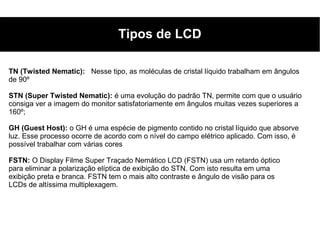 Tipos de LCD

TN (Twisted Nematic): Nesse tipo, as moléculas de cristal líquido trabalham em ângulos
de 90º

STN (Super Twisted Nematic): é uma evolução do padrão TN, permite com que o usuário
consiga ver a imagem do monitor satisfatoriamente em ângulos muitas vezes superiores a
160º;

GH (Guest Host): o GH é uma espécie de pigmento contido no cristal líquido que absorve
luz. Esse processo ocorre de acordo com o nível do campo elétrico aplicado. Com isso, é
possível trabalhar com várias cores

FSTN: O Display Filme Super Traçado Nemático LCD (FSTN) usa um retardo óptico
para eliminar a polarização elíptica de exibição do STN. Com isto resulta em uma
exibição preta e branca. FSTN tem o mais alto contraste e ângulo de visão para os
LCDs de altíssima multiplexagem.
 