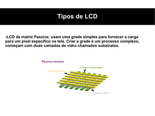 Tipos de LCD


-LCD de matriz Passiva: usam uma grade simples para fornecer a carga
para um pixel específico na tela. Criar a grade é um processo complexo,
começam com duas camadas de vidro chamados substratos.
 