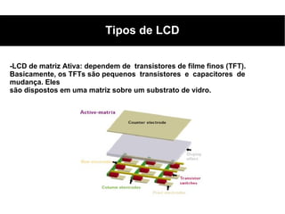 Tipos de LCD

-LCD de matriz Ativa: dependem de transistores de filme finos (TFT).
Basicamente, os TFTs são pequenos transistores e capacitores de
mudança. Eles
são dispostos em uma matriz sobre um substrato de vidro.
 