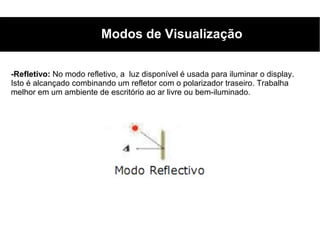 Modos de Visualização

-Refletivo: No modo refletivo, a luz disponível é usada para iluminar o display.
Isto é alcançado combinando um refletor com o polarizador traseiro. Trabalha
melhor em um ambiente de escritório ao ar livre ou bem-iluminado.
 