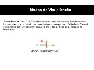 Modos de Visualização

-Transflectivo: Os LCDs Transflectivos são uma mistura dos tipos refletivo e
transmissivo, com o polarizador traseiro tendo uma parcial refletividade. Eles são
combinados com um backlight para uso em todos os tipos de condições de
iluminação.
 