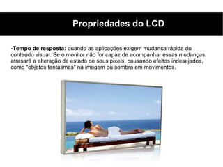 Propriedades do LCD

-Tempo de resposta: quando as aplicações exigem mudança rápida do
conteúdo visual. Se o monitor não for capaz de acompanhar essas mudanças,
atrasará a alteração de estado de seus pixels, causando efeitos indesejados,
como "objetos fantasmas" na imagem ou sombra em movimentos.
 