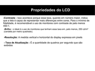 Propriedades do LCD
-Contraste : Isso acontece porque essa taxa, quando em número maior, indica
que a tela é capaz de representar mais diferenças entre cores. Para o mínimo de
fidelidade, é recomendável o uso de monitores com contraste de pelo menos
450:1.
-Brilho : o ideal é o uso de monitores que tenham essa taxa em, pelo menos, 250 cd/m²
(candela por metro quadrado).

-Resolução: A medida vertical e horizontal do display expressa em pixels

- Taxa de Atualização : É a quantidade de quadros por segundo que são
exibidos
 