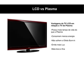 LCD vs Plasma



         Vantagens da TV LCD em
         relação a TV de Plasma:

         -Possui mais tempo de vida do
         que o Plasma

         -Consomem menos energia

         -Não sofrem o Efeito Burn-in

         -Emite mais Luz

         -Mais leve e fina
 