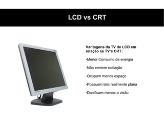 LCD vs CRT



    Vantagens da TV de LCD em
    relação as TV’s CRT:

    -Menor Consumo de energia

    -Não emitem radiação

    -Ocupam menos espaço

    -Possuem tela realmente plana

    -Danificam menos a visão
 