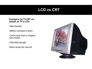 LCD vs CRT

Vantagens da TV CRT em
relação as TV’s LCD:

-Mais baratos

-Melhor contraste e brilho

-Cores mais reais e imagens
mais nítidas

-Fácil Manutenção

-Maior tempo de vida útil
 