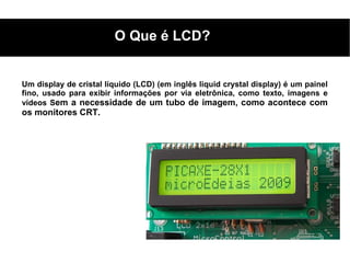 O Que é LCD?


Um display de cristal líquido (LCD) (em inglês liquid crystal display) é um painel
fino, usado para exibir informações por via eletrônica, como texto, imagens e
vídeos Sem a necessidade de um tubo de imagem, como acontece com
os monitores CRT.
 