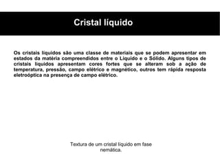 Cristal líquido


Os cristais líquidos são uma classe de materiais que se podem apresentar em
estados da matéria compreendidos entre o Líquido e o Sólido. Alguns tipos de
cristais líquidos apresentam cores fortes que se alteram sob a ação de
temperatura, pressão, campo elétrico e magnético, outros tem rápida resposta
eletroóptica na presença de campo elétrico.




                      Textura de um cristal líquido em fase
                                   nemática.
 
