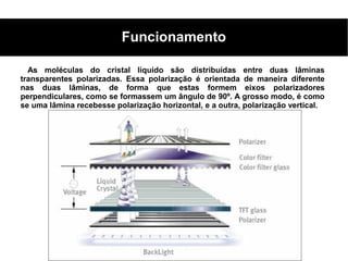 Funcionamento

  As moléculas do cristal líquido são distribuídas entre duas lâminas
transparentes polarizadas. Essa polarização é orientada de maneira diferente
nas duas lâminas, de forma que estas formem eixos polarizadores
perpendiculares, como se formassem um ângulo de 90º. A grosso modo, é como
se uma lâmina recebesse polarização horizontal, e a outra, polarização vertical.
 