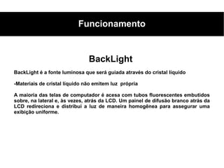 Funcionamento


                               BackLight
BackLight é a fonte luminosa que será guiada através do cristal líquido

-Materiais de cristal líquido não emitem luz própria

A maioria das telas de computador é acesa com tubos fluorescentes embutidos
sobre, na lateral e, às vezes, atrás da LCD. Um painel de difusão branco atrás da
LCD redireciona e distribui a luz de maneira homogênea para assegurar uma
exibição uniforme.
 