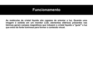 Funcionamento

As moléculas de cristal líquido são capazes de orientar a luz. Quando uma
imagem é exibida em um monitor LCD, elementos elétricos presentes nas
lâminas geram campos magnéticos que induzem o cristal líquido a "guiar" a luz
que entra da fonte luminosa para formar o conteúdo visual.
 