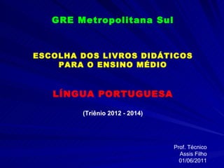 GRE Metropolitana Sul ESCOLHA DOS LIVROS DIDÁTICOS PARA O ENSINO MÉDIO LÍNGUA PORTUGUESA (Triênio 2012 - 2014) Prof. Técnico Assis Filho 01/06/2011 