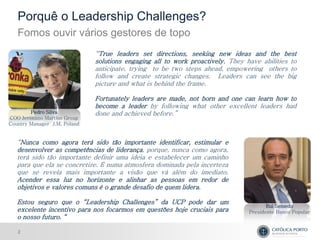 Porquê o Leadership Challenges?
   Fomos ouvir vários gestores de topo
                              “True leaders set directions, seeking new ideas and the best
                              solutions engaging all to work proactively. They have abilities to
                              anticipate, trying to be two steps ahead, empowering others to
                              follow and create strategic changes. Leaders can see the big
                              picture and what is behind the frame.

                              Fortunately leaders are made, not born and one can learn how to
                              become a leader by following what other excellent leaders had
        Pedro Silva           done and achieved before.”
COO Jerónimo Martins Group
Country Manager J.M. Poland


   “Nunca como agora terá sido tão importante identificar, estimular e
   desenvolver as competências de liderança, porque, nunca como agora,
   terá sido tão importante definir uma ideia e estabelecer um caminho
   para que ela se concretize. É numa atmosfera dominada pela incerteza
   que se revela mais importante a visão que vá além do imediato.
   Acender essa luz no horizonte e alinhar as pessoas em redor de
   objetivos e valores comuns é o grande desafio de quem lidera.

   Estou seguro que o “Leadership Challenges” da UCP pode dar um
                                                                                       Rui Semedo
   excelente incentivo para nos focarmos em questões hoje cruciais para         Presidente Banco Popular
   o nosso futuro. “

   2
 