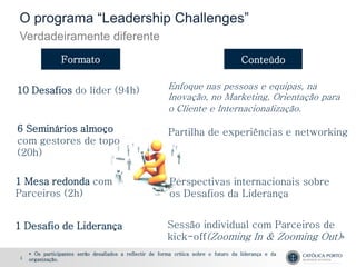 O programa “Leadership Challenges”
Verdadeiramente diferente
                Formato                                                                Conteúdo


10 Desafios do líder (94h)                                Enfoque nas pessoas e equipas, na
                                                          Inovação, no Marketing, Orientação para
                                                          o Cliente e Internacionalização.

6 Seminários almoço                                       Partilha de experiências e networking
com gestores de topo
(20h)

1 Mesa redonda com                                         Perspectivas internacionais sobre
Parceiros (2h)                                             os Desafios da Liderança


1 Desafio de Liderança                                    Sessão individual com Parceiros de
                                                          kick-off(Zooming In & Zooming Out)*
    * Os participantes serão desafiados a reflectir de forma crítica sobre o futuro da liderança e da
4   organização.
 