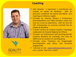 Coaching
 João Almeida é experiente e reconhecido em
atuação no estado de Rondônia,
além de
precursor e professor da maioria dos líderes com
Coaching em Vilhena e região
 Formado em Hipnose Clássica e Ericksoniana
(Iluminatta/Brasil com Fábio Puentes), conta com
mais de 3 anos de experiência, além de cerca de
100 treinamentos no currículo, incluindo fora do
estado de Rondônia
 É diretor técnico do Instituto Quality e hipnólogo
colaborador do Hospital Regional de Vilhena
 Formado em Professional e Self Coaching pelo IBC
(Instituto Brasileiro de Coaching), com mais de
2000 horas de sessões em coaching group
 Formado como Practioner em Programação
Neurolinguística pela Actius, com Fernando
Delgalarondo
 Colunista no site www.rondoniaacontece.com.br
com a coluna “Fale com o coach”

 