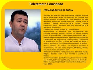 Palestrante Convidado
EDMAR NOGUEIRA DA ROCHA
•Formado em Coaching pelo International Coaching Institute
(ICI). É Master Coach e tem três formações em Coaching, pelo
Instituto Brasileiro de Coaching (IBC), com credenciais das mais
renomadas instituições internacionais em Coaching, como a
European Coaching Association (ECA), Global Coaching
Community (GCC), Behavioral Coaching Institute (BCI) e
Metaforum International.
• Membro do Conselho mundial de Coaching (WCC).
•Administrador de empresas, com pós-graduações em:
Coaching, Psicologia positiva, Docência do ensino superior,
Gestão de qualidade total e Tutoria de ensino à distância (EAD).
•Analista de perfil comportamental, Hipnoterapeuta Ericsoniano
e Pratictioner em programação neurolinguística, Multiplicador
do método cure sua vida – Louise Hay. Diretor do IBMDP –
Instituto Brasileiro de Motivação e Desenvolvimento de Pessoal.
•Possui trajetória de sucesso em empresas nacionais e
multinacionais, em áreas como: Logística, Marketing, Vendas,
Recursos Humanos e Qualidade Total.
•Professor universitário, Trainer, Palestrante, Consultor, Músico,
Mágico e Escritor. Autor do livro Vivendo e Aprendendo a
Vender.
•Ganhador do Prêmio Quality Mercosul, Diretor Empresarial do
Ano de 2010, do Prêmio Top of Quality, Comenda da Ordem do
Mérito Municipalista (2011) e Prêmio Excelência de Qualidade
Brasil (2013).

 