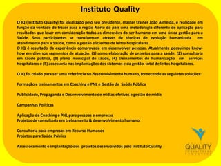 Instituto Quality
O IQ (Instituto Quality) foi idealizado pelo seu presidente, master trainer João Almeida, é realidade em
função da vontade de trazer para a região Norte do país uma metodologia diferente de aplicação para
resultados que levar em consideração todas as dimensões do ser humano em uma única gestão para a
Saúde. Seus participantes se transformam através de técnicas de evolução humanizada em
atendimento para a Saúde, como a gestão eficientes de leitos hospitalares.
O IQ é resultado da experiência comprovada em desenvolver pessoas. Atualmente possuímos knowhow em diversos segmentos de atuação: (1) como elaboração de projetos para a saúde, (2) consultoria
em saúde pública, (3) plano municipal de saúde, (4) treinamentos de humanização em serviços
hospitalares e (5) assessoria nas implantações dos sistemas e da gestão total de leitos hospitalares.
O IQ foi criado para ser uma referência no desenvolvimento humano, fornecendo as seguintes soluções:
Formação e treinamentos em Coaching e PNL e Gestão de Saúde Pública

Publicidade, Propaganda e Desenvolvimento de mídias efetivas e gestão de mídia
Campanhas Políticas
Aplicação de Coaching e PNL para pessoas e empresas
Projetos de consultoria em treinamento & desenvolvimento humano
Consultoria para empresas em Recurso Humanos
Projetos para Saúde Pública
Assessoramento e implantação dos projetos desenvolvidos pelo Instituto Quality

 