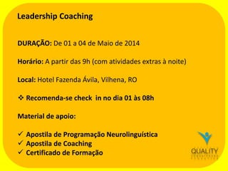 Leadership Coaching
DURAÇÃO: De 01 a 04 de Maio de 2014
Horário: A partir das 9h (com atividades extras à noite)
Local: Hotel Fazenda Ávila, Vilhena, RO

 Recomenda-se check in no dia 01 às 08h
Material de apoio:

 Apostila de Programação Neurolinguística
 Apostila de Coaching
 Certificado de Formação

 