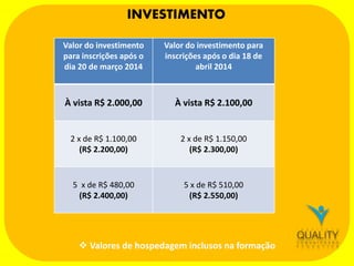 INVESTIMENTO
Valor do investimento
para inscrições após o
dia 20 de março 2014

Valor do investimento para
inscrições após o dia 18 de
abril 2014

À vista R$ 2.000,00

À vista R$ 2.100,00

2 x de R$ 1.100,00
(R$ 2.200,00)

2 x de R$ 1.150,00
(R$ 2.300,00)

5 x de R$ 480,00
(R$ 2.400,00)

5 x de R$ 510,00
(R$ 2.550,00)

 Valores de hospedagem inclusos na formação

 