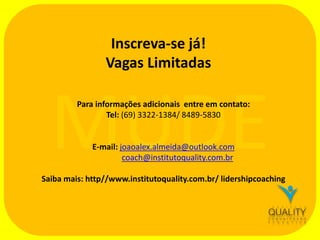 Inscreva-se já!
Vagas Limitadas

MUDE
Para informações adicionais entre em contato:
Tel: (69) 3322-1384/ 8489-5830

E-mail: joaoalex.almeida@outlook.com
coach@institutoquality.com.br

Saiba mais: http//www.institutoquality.com.br/ lidershipcoaching

 