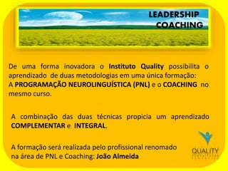 LEADERSHIP
COACHING

De uma forma inovadora o Instituto Quality possibilita o
aprendizado de duas metodologias em uma única formação:
A PROGRAMAÇÃO NEUROLINGUÍSTICA (PNL) e o COACHING no
mesmo curso.
A combinação das duas técnicas propicia um aprendizado
COMPLEMENTAR e INTEGRAL.
A formação será realizada pelo profissional renomado
na área de PNL e Coaching: João Almeida

 