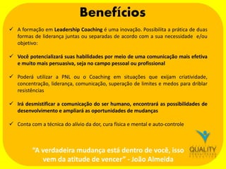 Benefícios
 A formação em Leadership Coaching é uma inovação. Possibilita a prática de duas
formas de liderança juntas ou separadas de acordo com a sua necessidade e/ou
objetivo:

 Você potencializará suas habilidades por meio de uma comunicação mais efetiva
e muito mais persuasiva, seja no campo pessoal ou profissional
 Poderá utilizar a PNL ou o Coaching em situações que exijam criatividade,
concentração, liderança, comunicação, superação de limites e medos para driblar
resistências
 Irá desmistificar a comunicação do ser humano, encontrará as possibilidades de
desenvolvimento e ampliará as oportunidades de mudanças
 Conta com a técnica do alívio da dor, cura física e mental e auto-controle

“A verdadeira mudança está dentro de você, isso
vem da atitude de vencer” - João Almeida

 