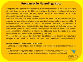 Programação Neurolinguística
Adequado para pessoas que buscam o autoconhecimento e a busca da realização
de objetivos, o curso de PNL do Instituto Quality é fundamental para o
conhecimento detalhado da PNL, sendo básico e fundamental. É m curso
altamente vivencial, prático e inovador.
Você vai perceber um novo mundo dentro de você. Ele foi estruturado para
mostrar as variáveis que atuam como agentes transformadoras em sua vida. O
desenvolvemos de modo a tornar disponíveis recursos, informações e
comportamentos antes inconscientes, que atuam como verdadeiros agentes de
transformação em sua vida, fazendo das experiências estados de recursos plenos,
que possibilitam estabelecer e realizar os objetivos mais desejados e ter mais
qualidade de vida, com satisfação plena e gratificante.
Você se tornará capaz de identificar estratégias que trazem os resultados
desejados por você e mudar as que não funcionam adequadamente.
Os participantes costumam o curso como:
• Uma experiência singular para mudança, com resultados excelentes em todas as
áreas
• O despertar do "gigante interno" para um novo mundo, uma nova vida
• Uma experiência ímpar para o desenvolvimento pessoal e profissional

 