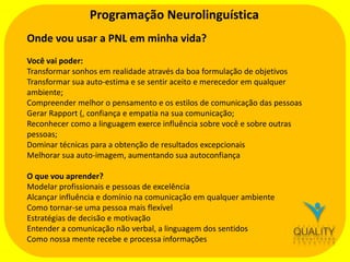 Programação Neurolinguística
Onde vou usar a PNL em minha vida?
Você vai poder:
Transformar sonhos em realidade através da boa formulação de objetivos
Transformar sua auto-estima e se sentir aceito e merecedor em qualquer
ambiente;
Compreender melhor o pensamento e os estilos de comunicação das pessoas
Gerar Rapport (, confiança e empatia na sua comunicação;
Reconhecer como a linguagem exerce influência sobre você e sobre outras
pessoas;
Dominar técnicas para a obtenção de resultados excepcionais
Melhorar sua auto-imagem, aumentando sua autoconfiança
O que vou aprender?
Modelar profissionais e pessoas de excelência
Alcançar influência e domínio na comunicação em qualquer ambiente
Como tornar-se uma pessoa mais flexível
Estratégias de decisão e motivação
Entender a comunicação não verbal, a linguagem dos sentidos
Como nossa mente recebe e processa informações

 