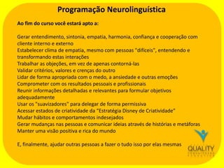 Programação Neurolinguística
Ao fim do curso você estará apto a:
Gerar entendimento, sintonia, empatia, harmonia, confiança e cooperação com
cliente interno e externo
Estabelecer clima de empatia, mesmo com pessoas "difíceis", entendendo e
transformando estas interações
Trabalhar as objeções, em vez de apenas contorná-las
Validar critérios, valores e crenças do outro
Lidar de forma apropriada com o medo, a ansiedade e outras emoções
Comprometer com os resultados pessoais e profissionais
Reunir informações detalhadas e relevantes para formular objetivos
adequadamente
Usar os "suavizadores" para delegar de forma permissiva
Acessar estados de criatividade da “Estratégia Disney de Criatividade”
Mudar hábitos e comportamentos indesejados
Gerar mudanças nas pessoas e comunicar ideias através de histórias e metáforas
Manter uma visão positiva e rica do mundo
E, finalmente, ajudar outras pessoas a fazer o tudo isso por elas mesmas

 