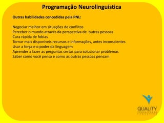 Programação Neurolinguística
Outras habilidades concedidas pela PNL:
Negociar melhor em situações de conflitos
Perceber o mundo através da perspectiva de outras pessoas
Cura rápida de fobias
Tornar mais disponíveis recursos e informações, antes inconscientes
Usar a força e o poder da linguagem
Aprender a fazer as perguntas certas para solucionar problemas
Saber como você pensa e como as outras pessoas pensam

 