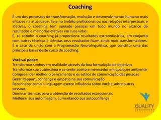 Coaching
É um dos processos de transformação, evolução e desenvolvimento humano mais
eficazes na atualidade. Seja no âmbito profissional ou nas relações interpessoais e
afetivas, o coaching tem apoiado pessoas em todo mundo no alcance de
resultados e melhorias efetivas em suas vidas.
E, se sozinho o coaching já proporciona resultados extraordinários, em conjunto
com outras técnicas e ciências seus resultados ficam ainda mais transformadores.
É o caso da união com a Programação Neurolinguística, que constitui uma das
principais bases deste curso de coaching.
Você vai poder:
Transformar sonhos em realidade através da boa formulação de objetivos
Transformar sua autoestima e se sentir aceito e merecedor em qualquer ambiente
Compreender melhor o pensamento e os estilos de comunicação das pessoas
Gerar Rapport, confiança e empatia na sua comunicação
Reconhecer como a linguagem exerce influência sobre você e sobre outras
pessoas
Dominar técnicas para a obtenção de resultados excepcionais
Melhorar sua autoimagem, aumentando sua autoconfiança

 