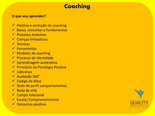 Coaching
O que vou aprender?



















História e evolução do coaching
Bases, conceitos e fundamentos
Processo evolutivo
Crenças limitadoras
Técnicas
Ferramentas
Modelos de coaching
Processo de identidade
Aprendizagem acelerativa
Princípios da Psicologia Positiva
Liderança
Avaliação 360°
Código de ética
Teste de perfil comportamental;
Roda da vida
Campo relacional
Escala/ Comprometimento
Patrocínio positivo

 