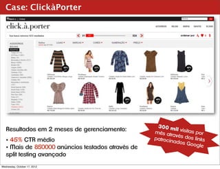 Case: ClickàPorter




                                                    300 m
   Resultados em 2 meses de gerenciamento:                   il
                                                   mês atr visitas por
                                                           avés do
   • 45% CTR médio                                 patrocin        s links
                                                            ados G
                                                                   oogle
   • Mais de 850000 anúncios testados através de
   split testing avançado
Wednesday, October 17, 2012
 