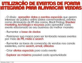 UTILIZAÇÃO DE EVENTOS DE FORMA
INTEGRADA PARA ALAVANCAR VENDAS
        - O óbvio: aproveitar datas e eventos especiais que geram
        interesse do público online (datas comemorativas, eventos
        como diminuição de IPI dos carros, Blac˚k Friday). Envolver
        marketing, tecnologia e recursos para aproveitar cada
        evento relacionado ao seu business da melhor maneira
        - Aumentar a base de dados
        - Posicionar sua marca para ser lembrada nesses eventos
        por meio de PR, mídia e search
        - Aumentar as taxas de conversão de vendas nos canais
        existentes, como search, email, afiliados
        - Criar ofertas especiais para cada evento
        - Explorar ao máximo possível cada oportunidade

Wednesday, October 17, 2012
 