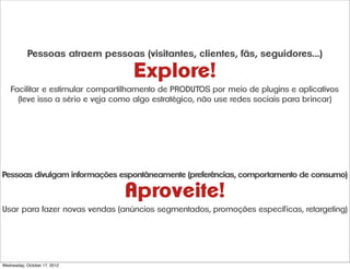 Pessoas atraem pessoas (visitantes, clientes, fãs, seguidores...)

                                   Explore!
   Facilitar e estimular compartilhamento de PRODUTOS por meio de plugins e aplicativos
     (leve isso a sério e veja como algo estratégico, não use redes sociais para brincar)




Pessoas divulgam informações espontâneamente (preferências, comportamento de consumo)

                                Aproveite!
Usar para fazer novas vendas (anúncios segmentados, promoç˜øes específicas, retargeting)




Wednesday, October 17, 2012
 