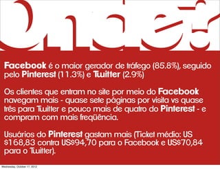 Onde?
 Facebook é o maior gerador de tráfego (85.8%), seguido
 pelo Pinterest (11.3%) e Twitter (2.9%)
 Os clientes que entram no site por meio do Facebook
 navegam mais - quase sete páginas por visita vs quase
 três para Twitter e pouco mais de quatro do Pinterest - e
 compram com mais freqüência.

 Usuários do Pinterest gastam mais (Ticket médio: US
 $168,83 contra US$94,70 para o Facebook e US$70,84
 para o Twitter).
Wednesday, October 17, 2012
 