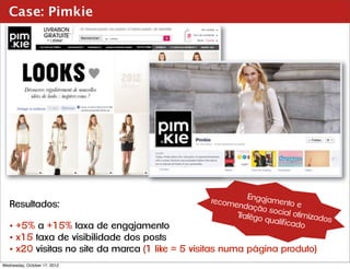 Case: Pimkie




                                                          Engajam
   Resultados:                                   recome           ento e
                                                        ndação
                                                                social o
                                                       Trafêgo            timizado
                                                               qualif ica          s
   • +5% a +15% taxa de engajamento                                       do
   • x15 taxa de visibilidade dos posts
   • x20 visitas no site da marca (1 like = 5 visitas numa página produto)
Wednesday, October 17, 2012
 