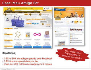 Case: Meu Amigo Pet




                                                   Fãs qua
                                                           lif icado
   Resultados:                                     Cupons           s
                                                 Aument    para fãs
                                                        o das v
                                                                 endas
   • 15% a 20% do tráfego gerado pelo Facebook
   • 15% das compras feitas por fãs
   • mais de 600 mil fãs recrutados em 5 meses
Wednesday, October 17, 2012
 