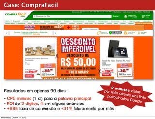 Case: CompraFacil




                                                     2 milh
   Resultados em apenas 90 dias:                 por mê      ões vis
                                                        s atravé     itas
                                                  patrocin       s dos li
                                                                          nks
   • CPC mínimo (1 ct) para a palavra principal            ados G
                                                                   oogle
   • ROI de 3 dígitos, 4 em alguns anúncios
   • +88% taxa de conversão e +31% faturamento por mês
Wednesday, October 17, 2012
 
