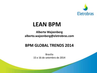 LEAN BPM
Alberto Wajzenberg
alberto.wajzenberg@eletrobras.com
BPM GLOBAL TRENDS 2014
Brasilia
15 e 16 de setembro de 2014
 