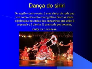 Dança do siriri
Da região centro-oeste, é uma dança de roda que
 tem como elemento coreográfico bater as mãos
espalmadas nas mãos dos dançarinos que estão à
  esquerda e à direita. È praticada por homens,
             mulheres e crianças.
 