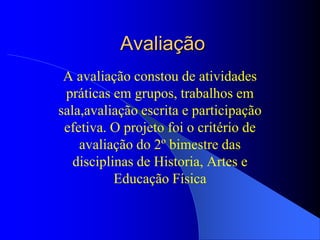 Avaliação
 A avaliação constou de atividades
 práticas em grupos, trabalhos em
sala,avaliação escrita e participação
 efetiva. O projeto foi o critério de
    avaliação do 2º bimestre das
   disciplinas de Historia, Artes e
           Educação Física
 