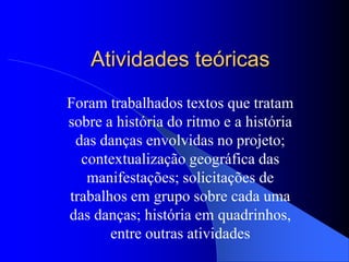 Atividades teóricas
Foram trabalhados textos que tratam
sobre a história do ritmo e a história
 das danças envolvidas no projeto;
  contextualização geográfica das
   manifestações; solicitações de
trabalhos em grupo sobre cada uma
das danças; história em quadrinhos,
       entre outras atividades
 