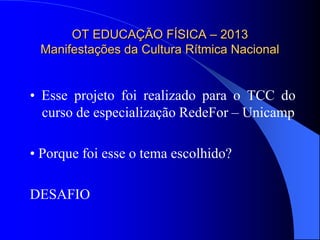 OT EDUCAÇÃO FÍSICA – 2013
 Manifestações da Cultura Rítmica Nacional


• Esse projeto foi realizado para o TCC do
  curso de especialização RedeFor – Unicamp

• Porque foi esse o tema escolhido?

DESAFIO
 
