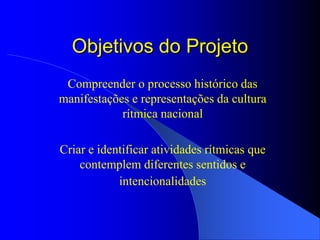 Objetivos do Projeto
 Compreender o processo histórico das
manifestações e representações da cultura
            rítmica nacional

Criar e identificar atividades rítmicas que
    contemplem diferentes sentidos e
            intencionalidades
 